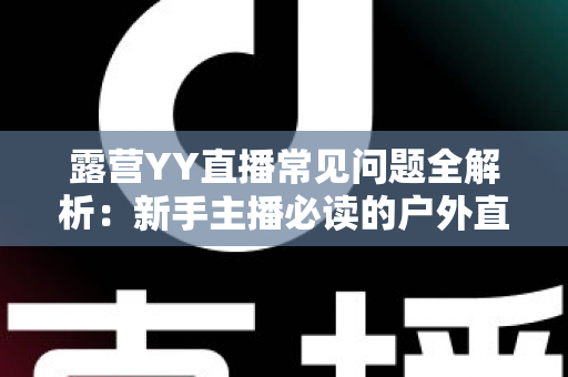 露营YY直播常见问题全解析:新手主播必读的户外直播实战指南 露营YY直播常见问题全解析:新手主播必读的户外直播实战指南