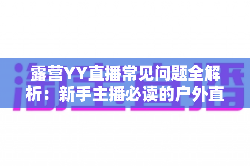 露营YY直播常见问题全解析:新手主播必读的户外直播实战指南 露营YY直播常见问题全解析:新手主播必读的户外直播实战指南