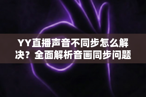 YY直播声音不同步怎么解决？全面解析音画同步问题的实用修复指南