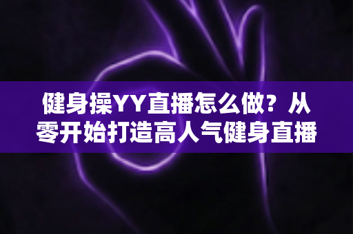 健身操YY直播怎么做？从零开始打造高人气健身直播间的完整实战指南