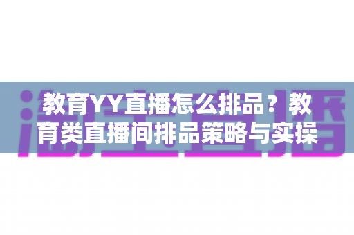 教育YY直播怎么排品？教育类直播间排品策略与实操全解析