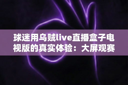 球迷用乌贼live直播盒子电视版的真实体验：大屏观赛是惊喜还是踩坑？一文说透