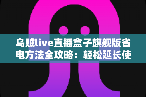 乌贼live直播盒子旗舰版省电方法全攻略:轻松延长使用时长,告别电量焦虑 乌贼live直播盒子旗舰版省电方法全攻略:轻松延长使用时长,告别电量焦虑