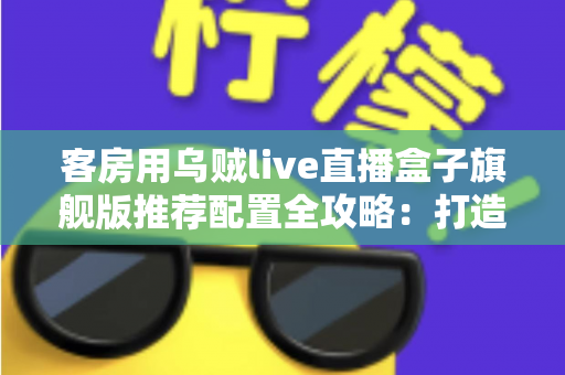 客房用乌贼live直播盒子旗舰版推荐配置全攻略：打造流畅高清的客房直播娱乐体验