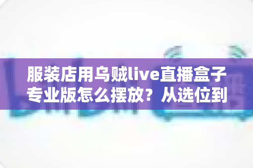 服装店用乌贼live直播盒子专业版怎么摆放？从选位到布景的完整实战指南