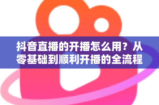 抖音直播的开播怎么用?从零基础到顺利开播的全流程实操指南 抖音直播的开播怎么用?从零基础到顺利开播的全流程实操指南