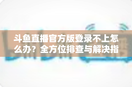 斗鱼直播官方版登录不上怎么办？全方位排查与解决指南，助你快速重返直播间