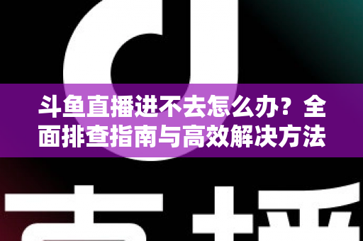 斗鱼直播进不去怎么办？全面排查指南与高效解决方法分享