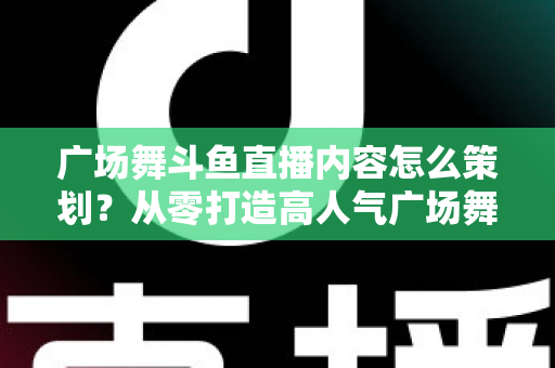 广场舞斗鱼直播内容怎么策划？从零打造高人气广场舞直播间的全流程实战指南