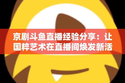 京剧斗鱼直播经验分享：让国粹艺术在直播间焕发新活力的实战指南