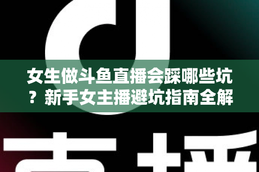 女生做斗鱼直播会踩哪些坑？新手女主播避坑指南全解析