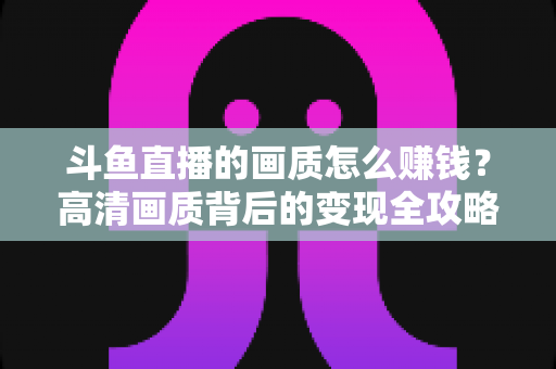 斗鱼直播的画质怎么赚钱？高清画质背后的变现全攻略