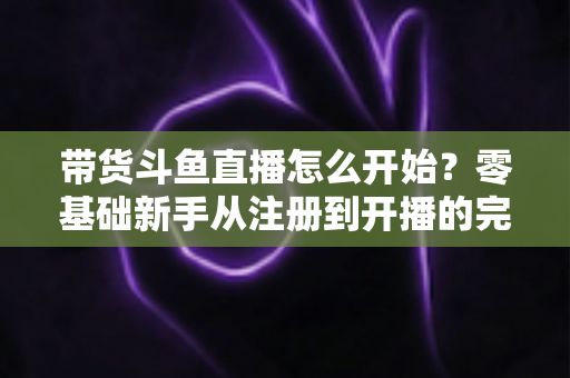 带货斗鱼直播怎么开始？零基础新手从注册到开播的完整带货攻略
