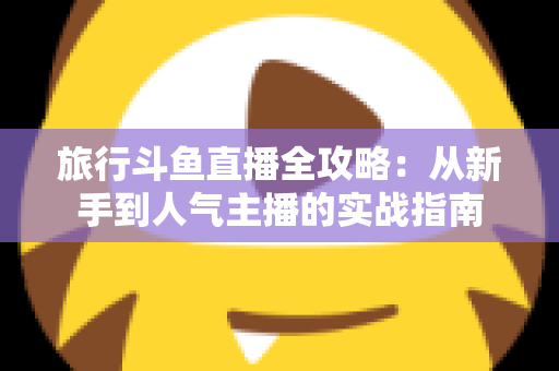 旅行斗鱼直播全攻略：从新手到人气主播的实战指南