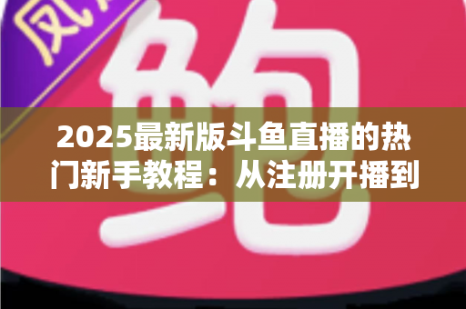 2025最新版斗鱼直播的热门新手教程：从注册开播到人气飙升的完整入门指南