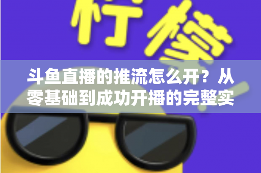 斗鱼直播的推流怎么开？从零基础到成功开播的完整实战教程
