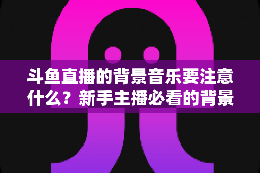 斗鱼直播的背景音乐要注意什么？新手主播必看的背景音乐选择与使用全攻略