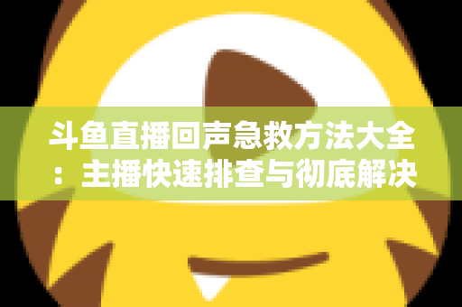 斗鱼直播回声急救方法大全：主播快速排查与彻底解决回声的实用指南