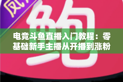 电竞斗鱼直播入门教程：零基础新手主播从开播到涨粉的完整实战指南