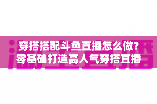 穿搭搭配斗鱼直播怎么做？零基础打造高人气穿搭直播间的全流程实战指南