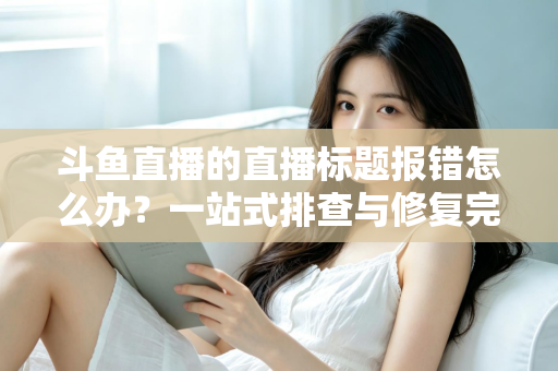 斗鱼直播的直播标题报错怎么办?一站式排查与修复完全指南 斗鱼直播的直播标题报错怎么办?一站式排查与修复完全指南