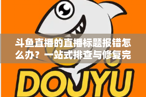 斗鱼直播的直播标题报错怎么办？一站式排查与修复完全指南