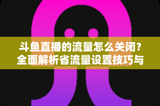 斗鱼直播的流量怎么关闭？全面解析省流量设置技巧与实用操作指南