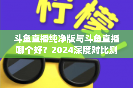 斗鱼直播纯净版与斗鱼直播哪个好?2024深度对比测评,一文帮你选对看播App 斗鱼直播纯净版与斗鱼直播哪个好?2024深度对比测评,一文帮你选对看播App