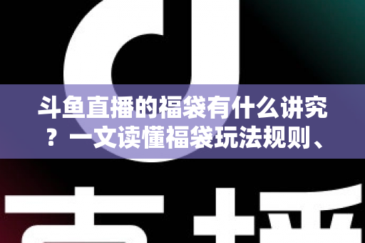 斗鱼直播的福袋有什么讲究？一文读懂福袋玩法规则、主播运营技巧与观众避坑指南