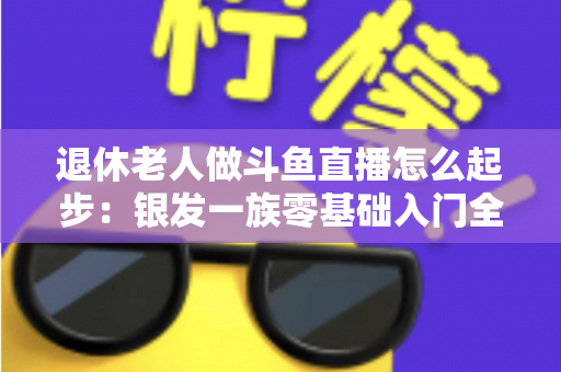退休老人做斗鱼直播怎么起步:银发一族零基础入门全攻略,开启精彩晚年新生活 退休老人做斗鱼直播怎么起步:银发一族零基础入门全攻略,开启精彩晚年新生活