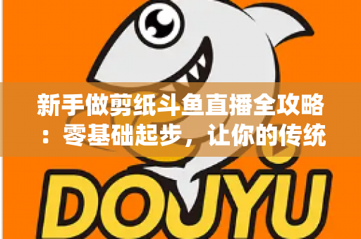 新手做剪纸斗鱼直播全攻略:零基础起步,让你的传统手艺直播间快速涨人气 新手做剪纸斗鱼直播全攻略:零基础起步,让你的传统手艺直播间快速涨人气