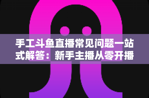 手工斗鱼直播常见问题一站式解答：新手主播从零开播到稳定涨粉的实战指南