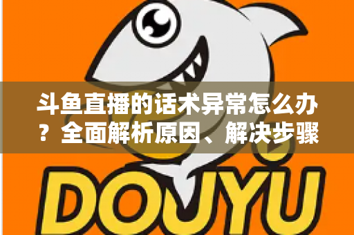 斗鱼直播的话术异常怎么办？全面解析原因、解决步骤与预防技巧