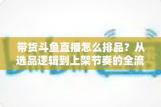 带货斗鱼直播怎么排品？从选品逻辑到上架节奏的全流程实战指南