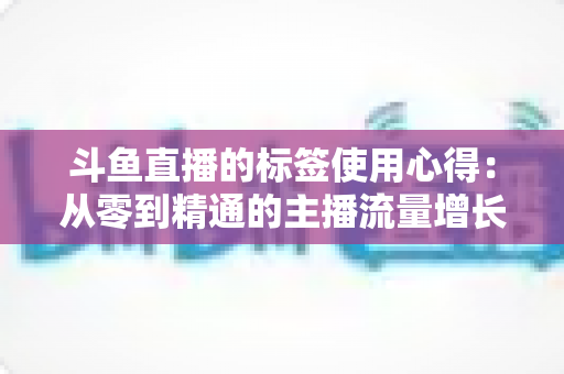 斗鱼直播的标签使用心得：从零到精通的主播流量增长实战指南