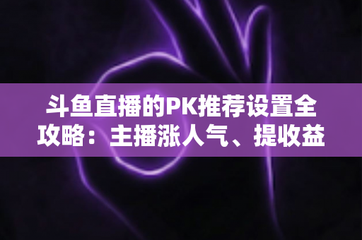 斗鱼直播的PK推荐设置全攻略：主播涨人气、提收益的必备实战指南