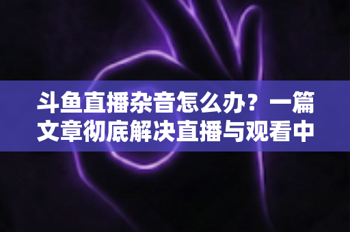 斗鱼直播杂音怎么办?一篇文章彻底解决直播与观看中的声音困扰 斗鱼直播杂音怎么办?一篇文章彻底解决直播与观看中的声音困扰
