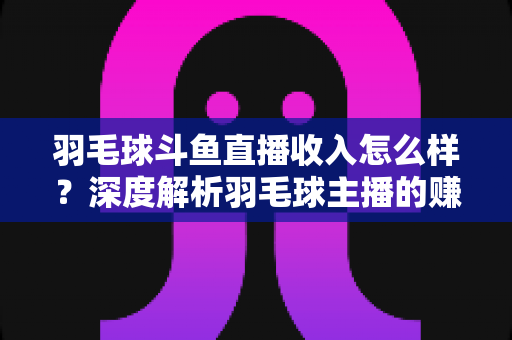 羽毛球斗鱼直播收入怎么样？深度解析羽毛球主播的赚钱潜力与变现途径