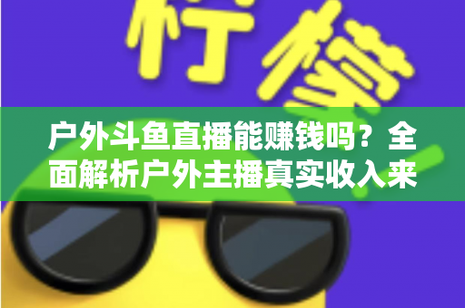 户外斗鱼直播能赚钱吗?全面解析户外主播真实收入来源与变现攻略 户外斗鱼直播能赚钱吗?全面解析户外主播真实收入来源与变现攻略
