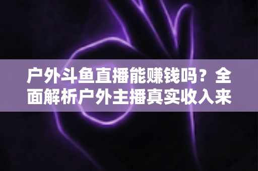 户外斗鱼直播能赚钱吗？全面解析户外主播真实收入来源与变现攻略