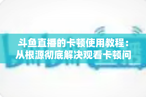 斗鱼直播的卡顿使用教程：从根源彻底解决观看卡顿问题的完整指南