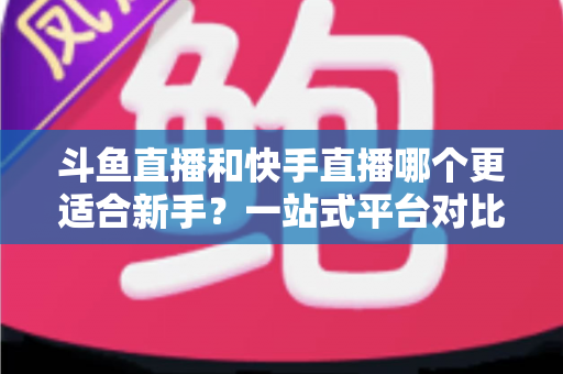 斗鱼直播和快手直播哪个更适合新手？一站式平台对比分析与开播指南