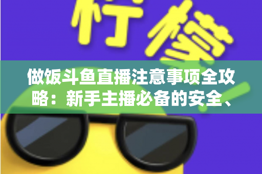 做饭斗鱼直播注意事项全攻略:新手主播必备的安全、设备与内容运营指南 做饭斗鱼直播注意事项全攻略:新手主播必备的安全、设备与内容运营指南