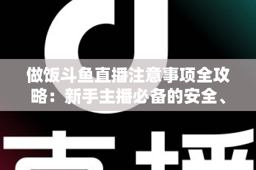 做饭斗鱼直播注意事项全攻略：新手主播必备的安全、设备与内容运营指南