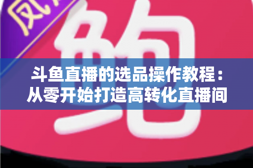斗鱼直播的选品操作教程：从零开始打造高转化直播间的完整指南