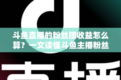 斗鱼直播的粉丝团收益怎么算？一文读懂斗鱼主播粉丝团收益构成、分成比例与提现规则