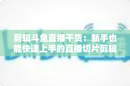剪辑斗鱼直播干货：新手也能快速上手的直播切片剪辑完整实战指南