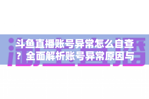 斗鱼直播账号异常怎么自查？全面解析账号异常原因与高效排查实用攻略