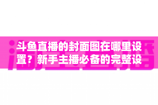 斗鱼直播的封面图在哪里设置?新手主播必备的完整设置指南与实用技巧 斗鱼直播的封面图在哪里设置?新手主播必备的完整设置指南与实用技巧