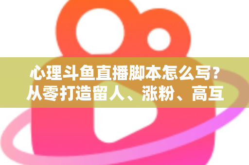 心理斗鱼直播脚本怎么写？从零打造留人、涨粉、高互动的心理学直播脚本全攻略